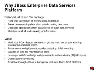 74
Why JBoss Enterprise Data Services
Platform
Data Virtualization Technology
 Real-time integration of diverse data, federation
 Break down existing data silos, avoid creating new ones
 Decouple applications from data stores through data services
 Maintain control and security of information
Value
 Maximize ROA - Return on Assets - get the most out of your existing
information and data stores.
 Faster route to deployment, rapid prototyping, little/no coding
 Savings in long-tail maintenance costs
 Leverage skills/knowledge widely available in the industry (SQL/Eclipse)
 Open source community
 Available through JBoss subscription, includes JBoss SOA Platform
 