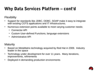 75
Why Data Services Platform – cont'd
Flexibility
 Support for standards like JDBC, ODBC, SOAP make it easy to integrate
with existing COTS applications and IT infrastructures.
 Numerous extension points available to meet varying customer needs:
 Connector API
 Custom User-defined Functions, language extensions
 Administrative API
Maturity
 Based on MetaMatrix technology acquired by Red Hat in 2009. Industry
leader in the space
 Technology under development for over 11 years. Many iterations,
improvements, refinements
 Deployed in demanding production environments
 
