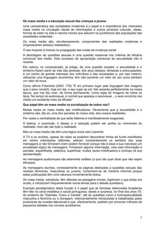 Os mass media e a educação sexual das crianças e jovens
Uma característica das sociedades modernas é o papel e a importância dos chamados
mass media na circulação rápida de informações e outros produtos culturais, ideias,
formas de estar na vida e valores morais que saturam os quotidianos das populações das
sociedades ocidentais.
Os mass media são, simultaneamente, componentes das realidades modernas e
(re)produtores desta(s) realidade(s).
O seu impacto é imenso na propagação das ondas de mudança social.
A abordagem de questões sexuais é uma questão essencial nos critérios de eficácia
comercial dos media. Este processo de apropriação comercial da sexualidade não é
recente.
Ele radicou na compreensão, já antiga, de uma questão simples: a sexualidade e o
erotismo fazem parte da vida das pessoas, dos seus desejos, fantasias e preocupações,
é um centro de grande interesse dos indivíduos e das sociedades e, por isso mesmo,
utilizando uma linguagem económica, tem não somente um valor de uso como também
um valor de troca.
Como afirma Folscheid (2002: 179) "É em primeiro lugar pela linguagem das imagens
que o sexo constrói, hoje em dia, o seu lugar ao sol. Isto assenta perfeitamente na nossa
época, que nos faz viver, de forma permanente, numa orgia de imagens de todos os
tipos. No tempo do audiovisual, é normal que apareça o sexovisual... o sexo encontra nos
media um excelente meio de difusão"
Que papel têm os mass media na socialização de todos nós?
Muitas vezes os mass media são mistificadores. Obviamente que a sexualidade e o
erotismo são, tão só, uma dos parcelas do nosso vida, dos nossos realidades.
Por vezes o centralidade de que atrás falámos é manifestamente exagerado.
A beleza, o juventude, o desejo e o sedução podem ser portes ou momentos do
realidade, mos não são todo o realidade.
Mos os mass media não têm uma lógico única nem coerente.
A TV e os revistos, apesar de nelas se poderem descortinar linhas de fundo manifestos
em certos orientações editoriais, alteram constantemente os sentidos dos suas
mensagens e não fornecem (nem podem fornecer porque não é essa a sua natureza) um
encadeado lógico de mensagens. Fornecem alguma informação, mas esta informação é
parcelar, espartilhada, selectiva, superficial, muitas vezes mistificadora e confusa na sua
apresentação.
As mensagens audiovisuais são altamente voláteis (o que não quer dizer que não sejam
eficazes).
As mensagens escritas, nomeadamente as páginas dedicadas a questões sexuais das
revistas femininas, masculinas ou juvenis, consomem-se de maneira informal porque
estas publicações têm uma natureza iminentemente lúdica.
Os mass media, sobretudo, têm alterado as paisagens morais, legitimam o que antes era
oculto, e introduzem frequentemente novos temas para o debate quotidiano.
Exemplo paradigmático desta função é o papel que as famosas telenovelas brasileiras
têm tido na cena mediática e social portuguesa: desde a surpresa, no final dos anos 70,
do erotismo de "Gabriela, Cravo e Canela", até às questões como a homossexualidade
masculina e feminina ou a clonagem, intencionalmente introduzidas e trabalhadas pelas
produtoras de novelas televisivas e que, efectivamente, acabam por provocar milhares de
pequenos debates nos círculos quotidianos.



                                                                                         3
 