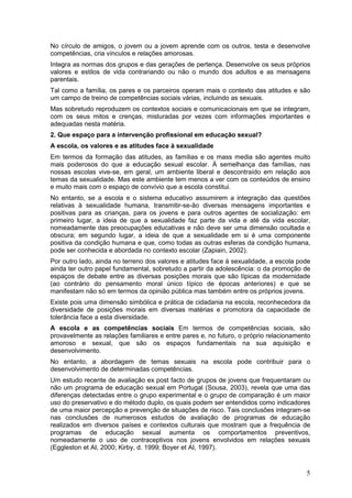 No círculo de amigos, o jovem ou a jovem aprende com os outros, testa e desenvolve
competências, cria vínculos e relações amorosas.
Integra as normas dos grupos e das gerações de pertença. Desenvolve os seus próprios
valores e estilos de vida contrariando ou não o mundo dos adultos e as mensagens
parentais.
Tal como a família, os pares e os parceiros operam mais o contexto das atitudes e são
um campo de treino de competências sociais várias, incluindo as sexuais.
Mas sobretudo reproduzem os contextos sociais e comunicacionais em que se integram,
com os seus mitos e crenças, misturadas por vezes com informações importantes e
adequadas nesta matéria.
2. Que espaço para a intervenção profissional em educação sexual?
A escola, os valores e as atitudes face à sexualidade
Em termos da formação das atitudes, as famílias e os mass media são agentes muito
mais poderosos do que a educação sexual escolar. À semelhança das famílias, nas
nossas escolas vive-se, em geral, um ambiente liberal e descontraído em relação aos
temas da sexualidade. Mas este ambiente tem menos a ver com os conteúdos de ensino
e muito mais com o espaço de convívio que a escola constitui.
No entanto, se a escola e o sistema educativo assumirem a integração das questões
relativas à sexualidade humana, transmitir-se-ão diversas mensagens importantes e
positivas para as crianças, para os jovens e para outros agentes de socialização: em
primeiro lugar, a ideia de que a sexualidade faz parte da vida e até da vida escolar,
nomeadamente das preocupações educativas e não deve ser uma dimensão ocultada e
obscura; em segundo lugar, a ideia de que a sexualidade em si é uma componente
positiva da condição humana e que, como todas as outras esferas da condição humana,
pode ser conhecida e abordada no contexto escolar (Zapiain, 2002).
Por outro lado, ainda no terreno dos valores e atitudes face à sexualidade, a escola pode
ainda ter outro papel fundamental, sobretudo a partir da adolescência: o da promoção de
espaços de debate entre as diversas posições morais que são típicas da modernidade
(ao contrário do pensamento moral único típico de épocas anteriores) e que se
manifestam não só em termos da opinião pública mas também entre os próprios jovens.
Existe pois uma dimensão simbólica e prática de cidadania na escola, reconhecedora da
diversidade de posições morais em diversas matérias e promotora da capacidade de
tolerância face a esta diversidade.
A escola e as competências sociais Em termos de competências sociais, são
provavelmente as relações familiares e entre pares e, no futuro, o próprio relacionamento
amoroso e sexual, que são os espaços fundamentais na sua aquisição e
desenvolvimento.
No entanto, a abordagem de temas sexuais na escola pode contribuir para o
desenvolvimento de determinadas competências.
Um estudo recente de avaliação ex post facto de grupos de jovens que frequentaram ou
não um programa de educação sexual em Portugal (Sousa, 2003), revela que uma das
diferenças detectadas entre o grupo experimental e o grupo de comparação é um maior
uso do preservativo e do método duplo, os quais podem ser entendidos como indicadores
de uma maior percepção e prevenção de situações de risco. Tais conclusões integram-se
nas conclusões de numerosos estudos de avaliação de programas de educação
realizados em diversos países e contextos culturais que mostram que a frequência de
programas de educação sexual aumenta os comportamentos preventivos,
nomeadamente o uso de contraceptivos nos jovens envolvidos em relações sexuais
(Eggleston et AI, 2000; Kirby, d. 1999; Boyer et AI, 1997).


                                                                                       5
 