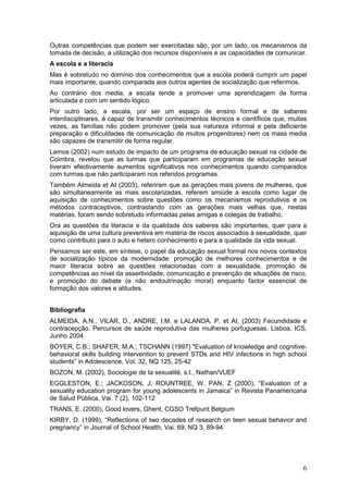 Outras competências que podem ser exercitadas são, por um lado, os mecanismos da
tomada de decisão, a utilização dos recursos disponíveis e as capacidades de comunicar.
A escola e a literacia
Mas é sobretudo no domínio dos conhecimentos que a escola poderá cumprir um papel
mais importante, quando comparada aos outros agentes de socialização que referimos.
Ao contrário dos media, a escala tende a promover uma aprendizagem de forma
articulada e com um sentido lógico.
Por outro lado, a escala, por ser um espaço de ensino formal e de saberes
interdisciplinares, é capaz de transmitir conhecimentos técnicos e científicos que, muitas
vezes, as famílias não podem promover (pela sua natureza informal e pela deficiente
preparação e dificuldades de comunicação de muitos progenitores) nem os mass media
são capazes de transmitir de forma regular.
Lemos (2002) num estudo de impacto de um programa de educação sexual na cidade de
Coimbra, revelou que as turmas que participaram em programas de educação sexual
tiveram efectivamente aumentos significativos nos conhecimentos quando comparados
com turmas que não participaram nos referidos programas.
Também Almeida et AI (2003), referiram que as gerações mais jovens de mulheres, que
são simultaneamente as mais escolarizadas, referem amiúde a escola como lugar de
aquisição de conhecimentos sobre questões como os mecanismos reprodutivos e os
métodos contraceptivos, contrastando com as gerações mais velhas que, nestas
matérias, foram sendo sobretudo informadas pelas amigas e colegas de trabalho.
Ora as questões da literacia e da qualidade dos saberes são importantes, quer para a
aquisição de uma cultura preventiva em matéria de riscos associados à sexualidade, quer
como contributo para o auto e hetero conhecimento e para a qualidade da vida sexual.
Pensamos ser este, em síntese, o papel da educação sexual formal nos novos contextos
de socialização típicos da modernidade: promoção de melhores conhecimentos e de
maior literacia sobre as questões relacionadas com a sexualidade, promoção de
competências ao nível da assertividade, comunicação e prevenção de situações de risco,
e promoção do debate (e não endoutrinação moral) enquanto factor essencial de
formação dos valores e atitudes.


Bibliografia
ALMEIDA, A.N., VILAR, D., ANDRE, I.M. e LALANDA, P. et AI, (2003) Fecundidade e
contracepção. Percursos de saúde reprodutiva das mulheres portuguesas, Lisboa, ICS,
Junho 2004
BOYER, C.B.; SHAFER, M.A.; TSCHANN (1997) "Evaluation of knowledge and cognitive-
behavioral skills building intervention to prevent STDs and HIV infections in high school
students” in Adolescence, Vol. 32, NQ 125, 25-42
BOZON, M. (2002), Sociologie de Ia sexualité, s.I., Nathan/VUEF
EGGLESTON, E.; JACKOSON, J; ROUNTREE, W. PAN, Z (2000), “Evaluation of a
sexuality education program for young adolescents in Jamaica” in Revista Panamericana
de Salud Pública, Vai. 7 (2), 102-112
TRANS, E. (2000), Good lovers, Ghent, CGSO Trefpunt Belgium
KIRBY, D. (1999), “Reflections of two decades of research on teen sexual behavior and
pregnancy” in Journal of School Health, Vai. 69, NQ 3, 89-94




                                                                                        6
 