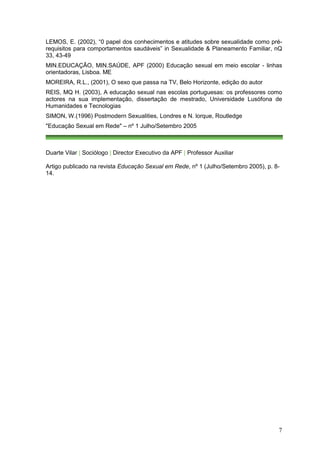 LEMOS, E. (2002), “0 papel dos conhecimentos e atitudes sobre sexualidade como pré-
requisitos para comportamentos saudáveis” in Sexualidade & Planeamento Familiar, nQ
33, 43-49
MIN.EDUCAÇÃO, MIN.SAÚDE, APF (2000) Educação sexual em meio escolar - linhas
orientadoras, Lisboa. ME
MOREIRA, R.L., (2001), O sexo que passa na TV, Belo Horizonte, edição do autor
REIS, MQ H. (2003), A educação sexual nas escolas portuguesas: os professores como
actores na sua implementação, dissertação de mestrado, Universidade Lusófona de
Humanidades e Tecnologias
SIMON, W.(1996) Postmodern Sexualities, Londres e N. lorque, Routledge
"Educação Sexual em Rede" – nº 1 Julho/Setembro 2005



Duarte Vilar | Sociólogo | Director Executivo da APF | Professor Auxiliar

Artigo publicado na revista Educação Sexual em Rede, nº 1 (Julho/Setembro 2005), p. 8-
14.




                                                                                     7
 