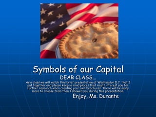 Symbols of our Capital DEAR CLASS… As a class we will watch this brief presentation of Washington D.C. that I put together and please keep in mind places that might interest you for further research when creating your own brochures. There will be many more to choose from than I showed you during this presentation.                         Enjoy, Ms. Durante 