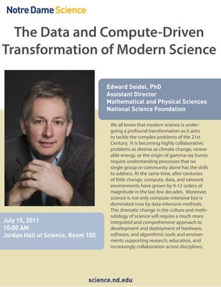 The Data and Compute-Driven
Transformation of Modern Science

                                   Edward Seidel, PhD
                                   Assistant Director
                                   Mathematical and Physical Sciences
                                   National Science Foundation

                                    We all know that modern science is under-
                                    going a profound transformation as it aims
                                    to tackle the complex problems of the 21st
                                    Century. It is becoming highly collaborative;
                                    problems as diverse as climate change, renew-
                                    able energy, or the origin of gamma-ray bursts
                                    require understanding processes that no
                                    single group or community alone has the skills
                                    to address. At the same time, after centuries
                                    of little change, compute, data, and network
                                    environments have grown by 9-12 orders of
                                    magnitude in the last few decades. Moreover,
                                    science is not only compute-intensive but is
                                    dominated now by data-intensive methods.
                                    This dramatic change in the culture and meth-
                                    odology of science will require a much more
July 15, 2011                       integrated and comprehensive approach to
10:00 AM                            development and deployment of hardware,
Jordan Hall of Science, Room 105    software, and algorithmic tools and environ-
                                    ments supporting research, education, and
                                    increasingly collaboration across disciplines.




                             science.nd.edu
 