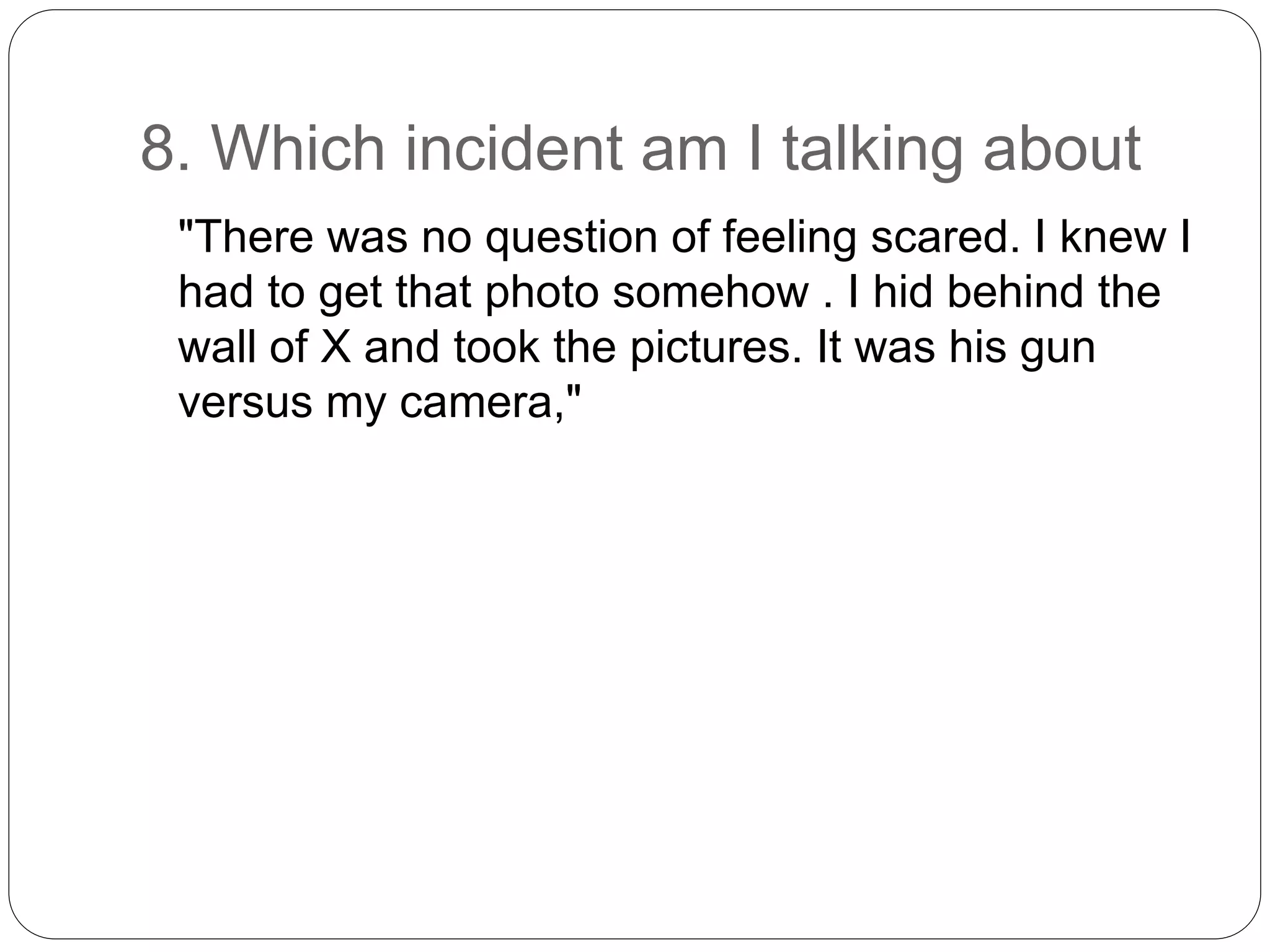 8. Which incident am I talking about
"There was no question of feeling scared. I knew I
had to get that photo somehow . I hid behind the
wall of X and took the pictures. It was his gun
versus my camera,"
 