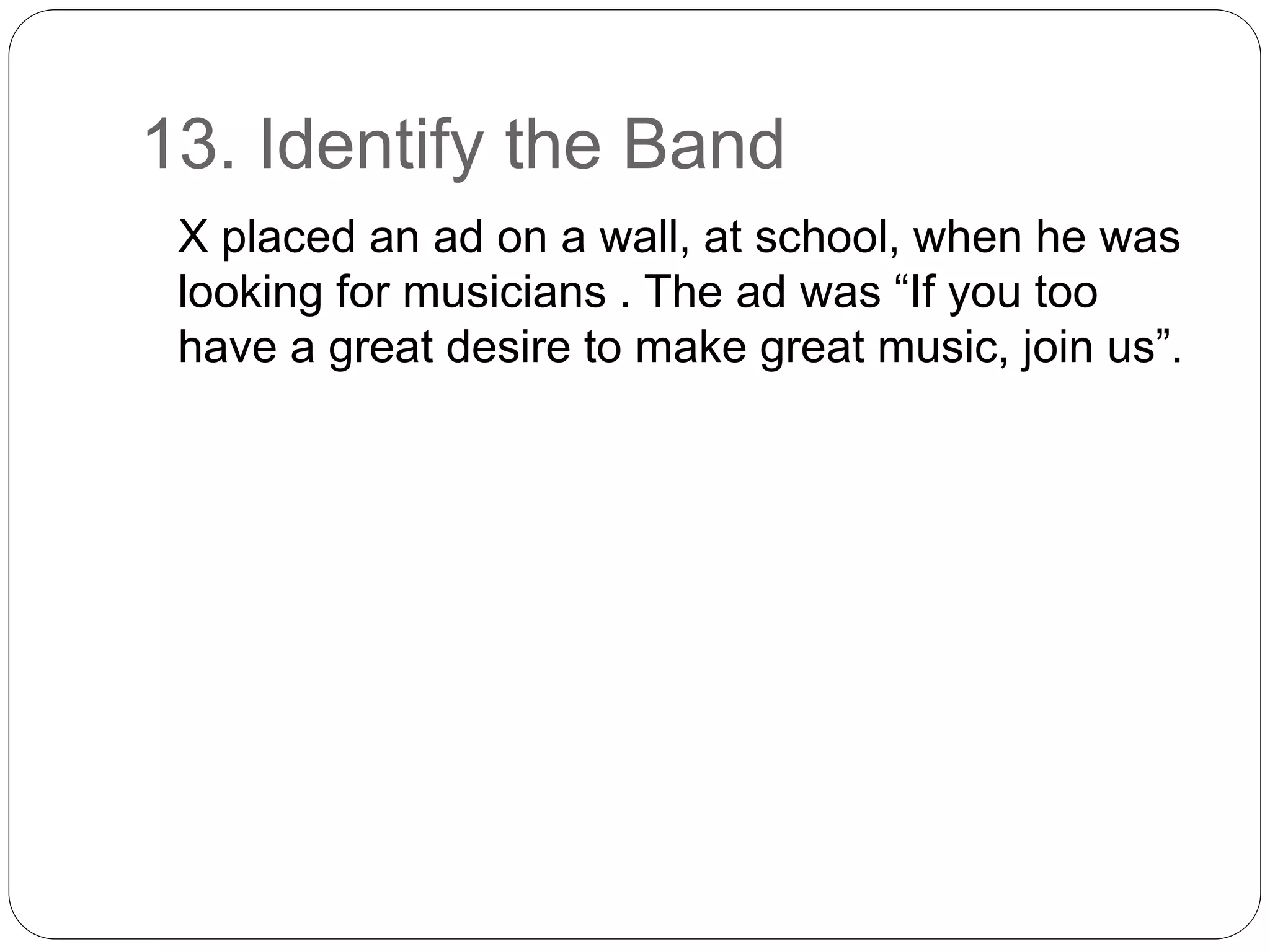13. Identify the Band
X placed an ad on a wall, at school, when he was
looking for musicians . The ad was “If you too
have a great desire to make great music, join us”.
 
