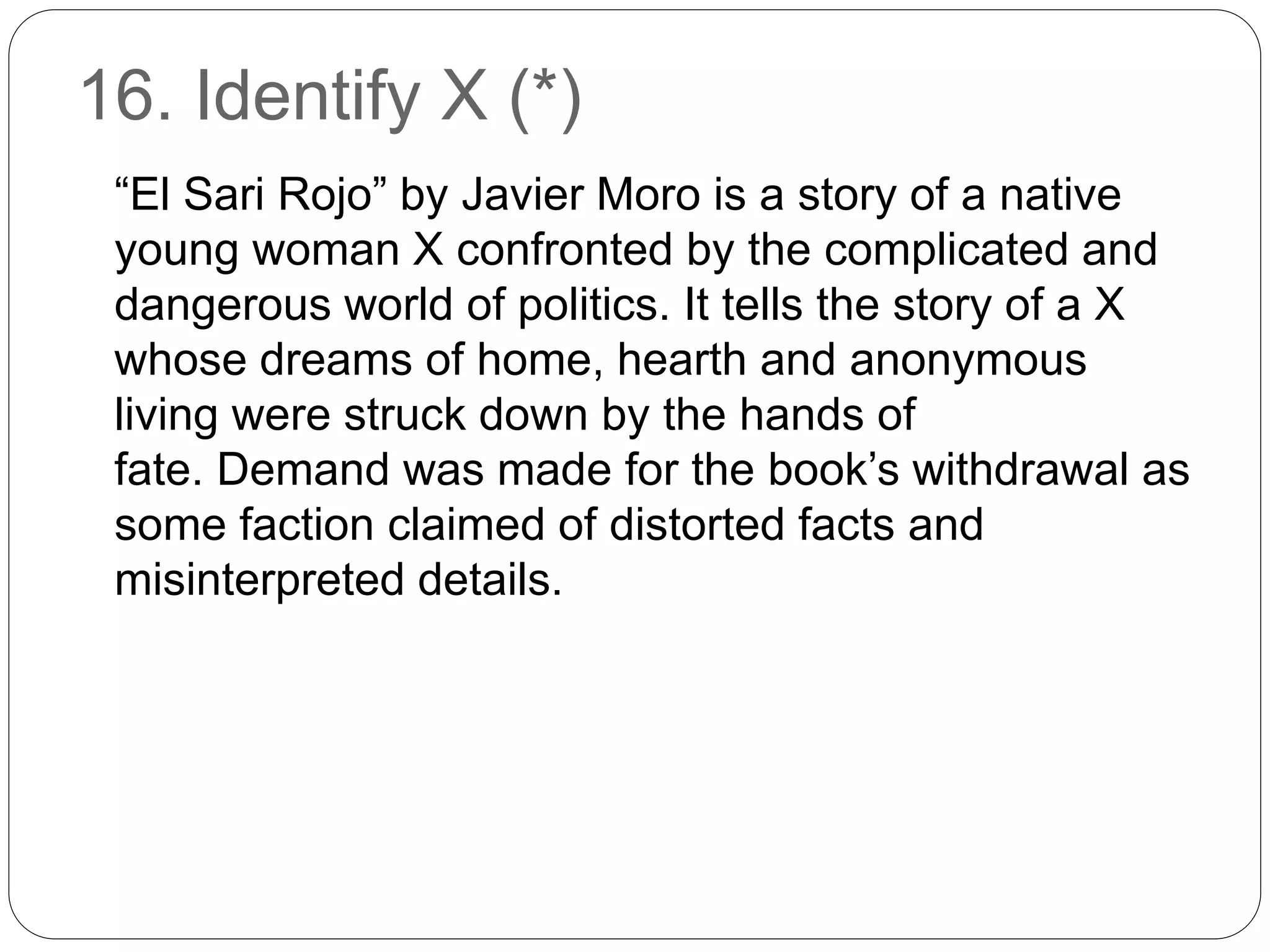 16. Identify X (*)
“El Sari Rojo” by Javier Moro is a story of a native
young woman X confronted by the complicated and
dangerous world of politics. It tells the story of a X
whose dreams of home, hearth and anonymous
living were struck down by the hands of
fate. Demand was made for the book’s withdrawal as
some faction claimed of distorted facts and
misinterpreted details.
 
