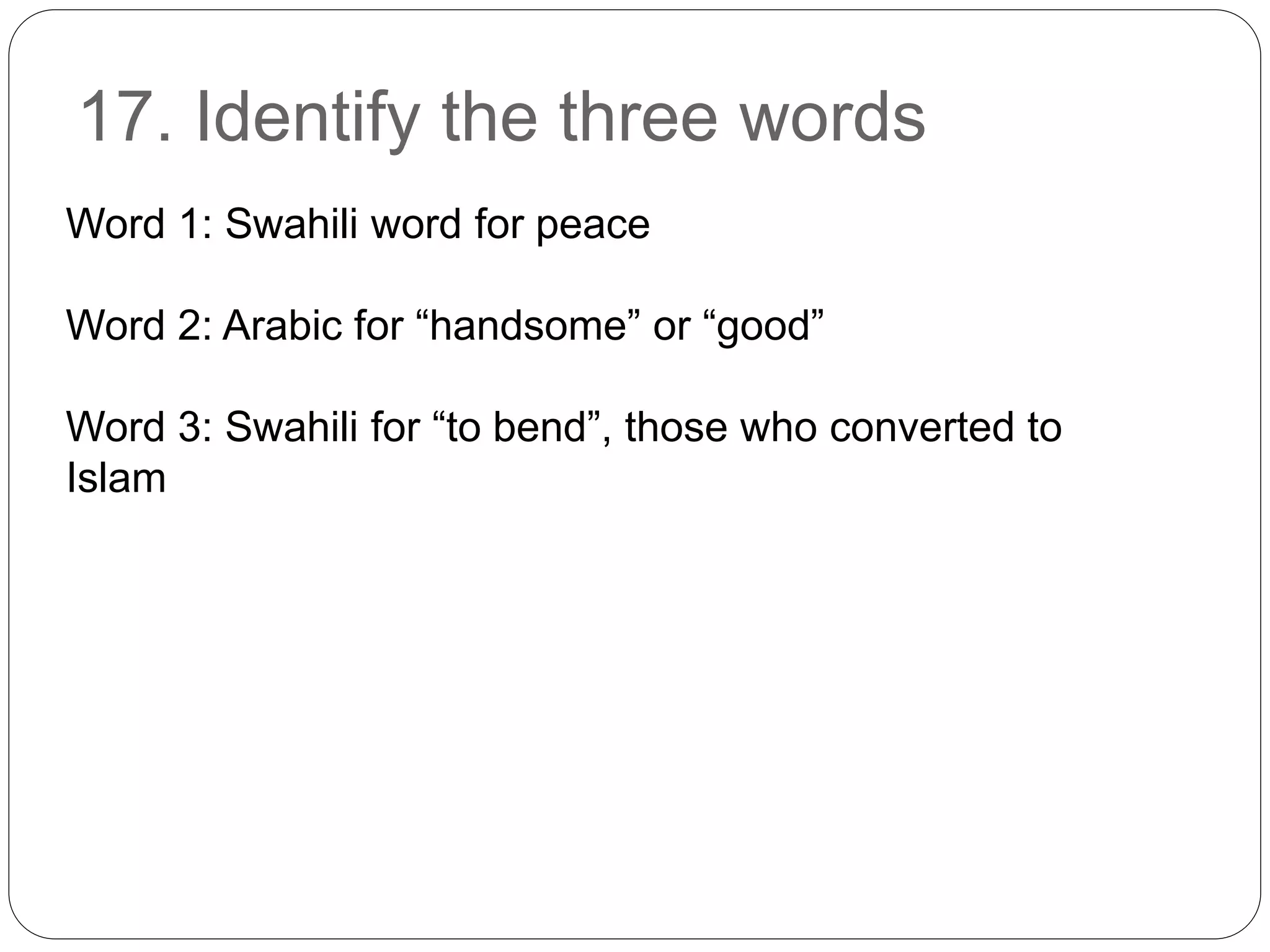 17. Identify the three words
Word 1: Swahili word for peace
Word 2: Arabic for “handsome” or “good”
Word 3: Swahili for “to bend”, those who converted to
Islam
 
