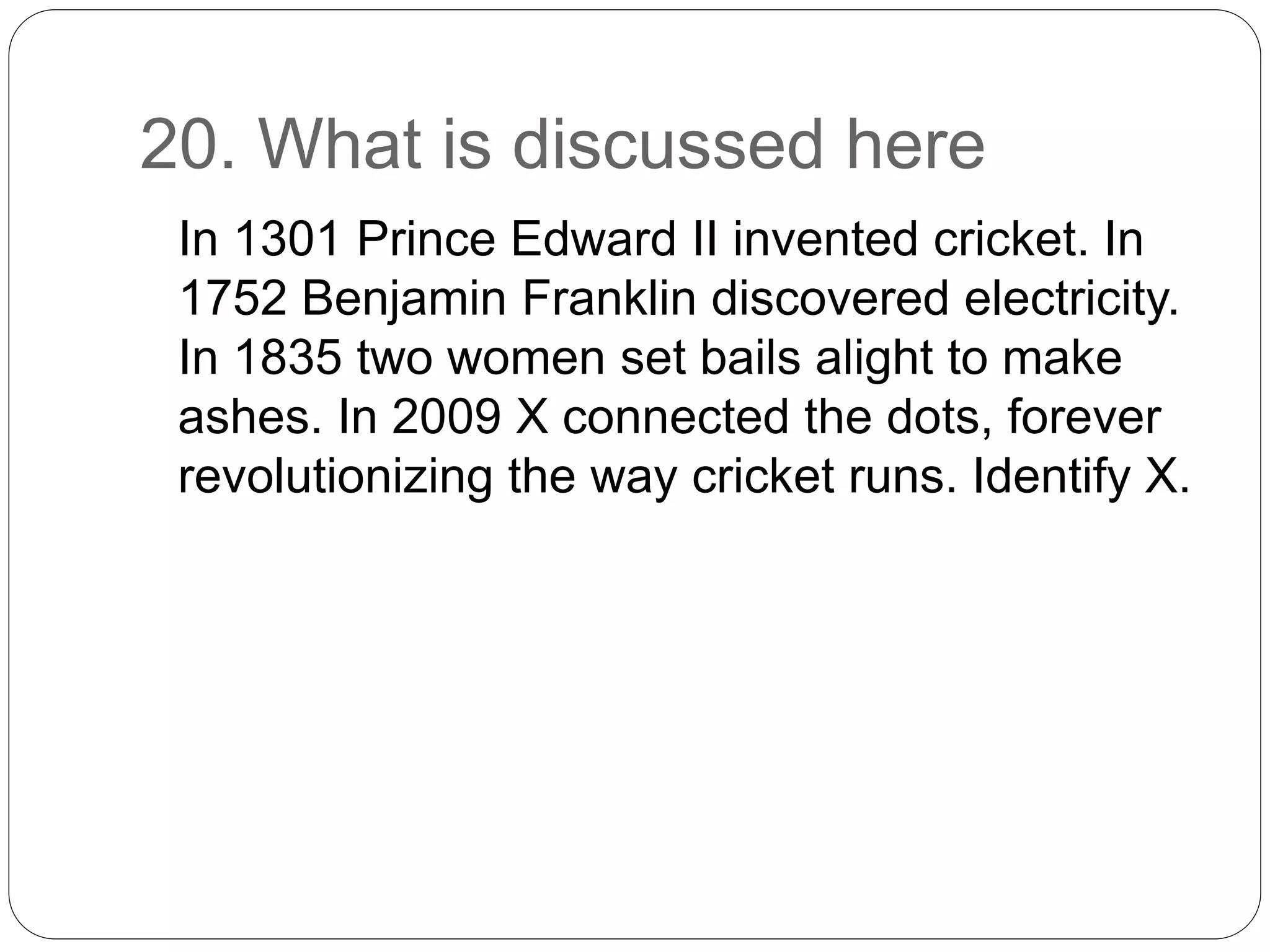20. What is discussed here
In 1301 Prince Edward II invented cricket. In
1752 Benjamin Franklin discovered electricity.
In 1835 two women set bails alight to make
ashes. In 2009 X connected the dots, forever
revolutionizing the way cricket runs. Identify X.
 