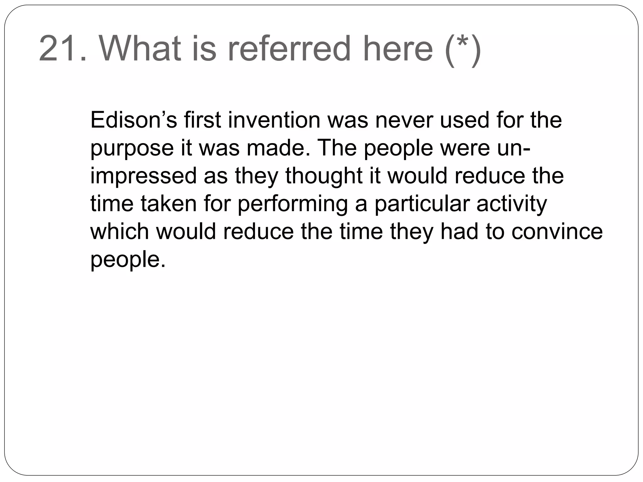 21. What is referred here (*)
Edison’s first invention was never used for the
purpose it was made. The people were un-
impressed as they thought it would reduce the
time taken for performing a particular activity
which would reduce the time they had to convince
people.
 
