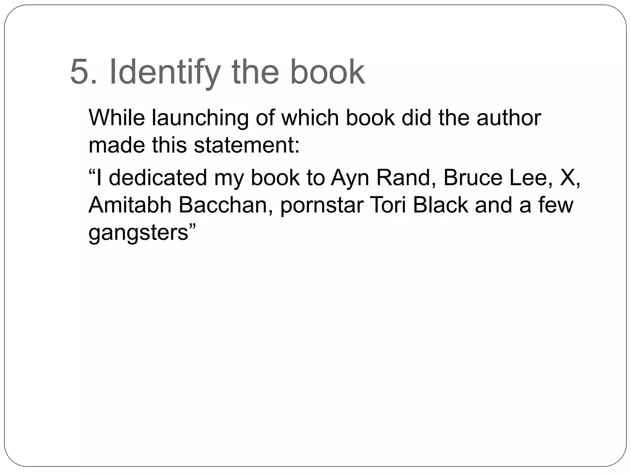 5. Identify the book
While launching of which book did the author
made this statement:
“I dedicated my book to Ayn Rand, Bruce Lee, X,
Amitabh Bacchan, pornstar Tori Black and a few
gangsters”
 