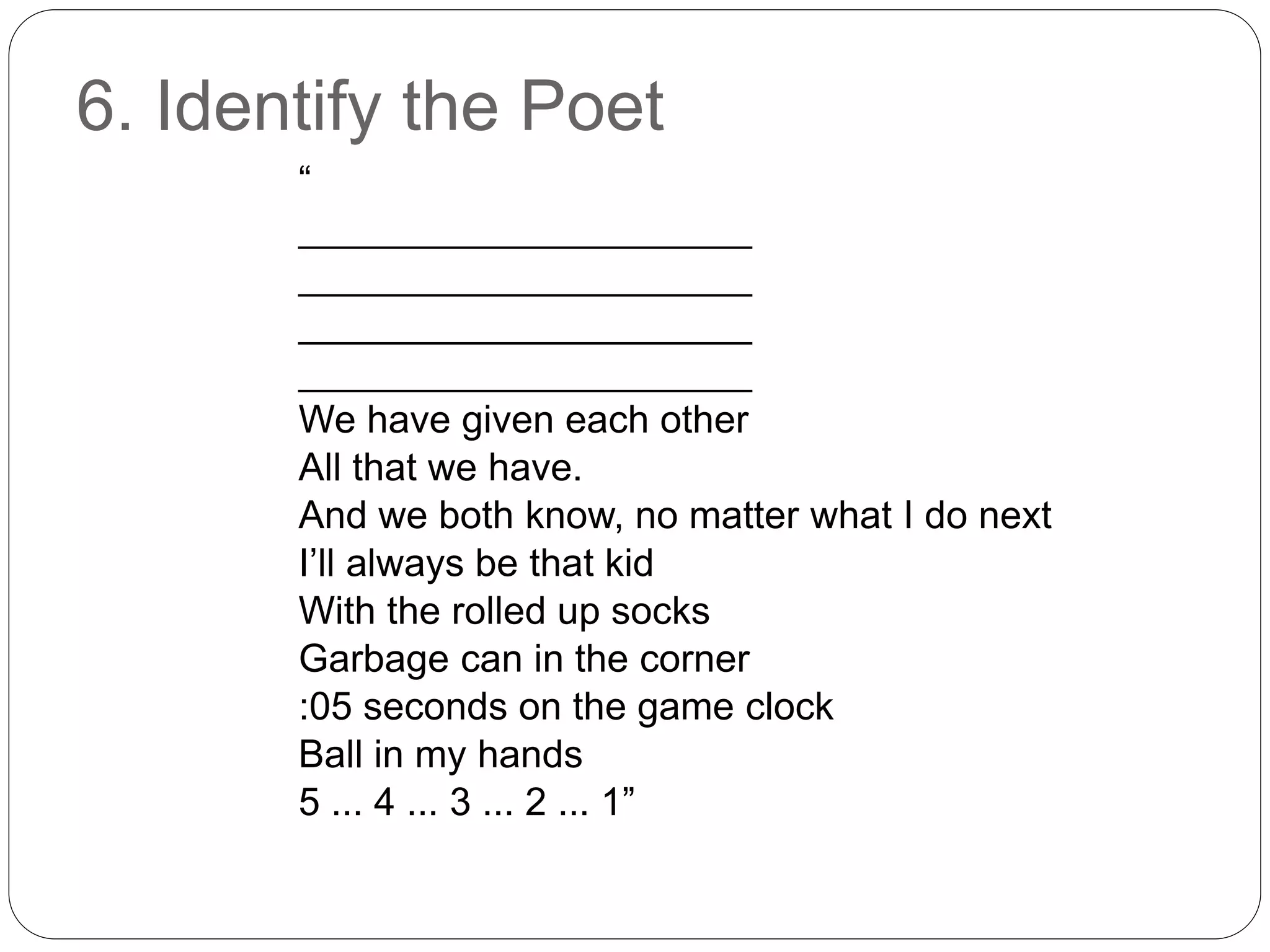 6. Identify the Poet
“
_____________________
_____________________
_____________________
_____________________
We have given each other
All that we have.
And we both know, no matter what I do next
I’ll always be that kid
With the rolled up socks
Garbage can in the corner
:05 seconds on the game clock
Ball in my hands
5 ... 4 ... 3 ... 2 ... 1”
 