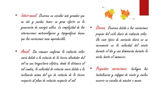 • Inter-anual. Ocurren en escalas más grandes que
un año y pueden tener un gran efecto en la
generación de energía eólica. La complejidad de las
interacciones meteorológicas y topográficas hacen
que las variaciones sean impredecible.
• Anual. Son comunes conforme la radiación solar
varía debido a la rotación de la tierra alrededor del
sol en una trayectoria elíptica, donde la distancia al
sol cambia, la velocidad de rotación varía debido a la
inclinación misma del eje de rotación de la tierra
respecto al plano de rotación respecto al sol.
• Diurna. Ocurren debido a las variaciones
propias del ciclo diario de radiación solar.
Un caso típico de variación diaria es un
incremento en la velocidad del viento
durante el día y una disminución durante la
noche hasta el amanecer.
• Pequeñas variaciones. Incluyen las
turbulencias y ráfagas de viento y suelen
ocurrir en escalas de minutos o menos.
 