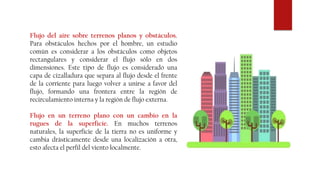 Flujo del aire sobre terrenos planos y obstáculos.
Para obstáculos hechos por el hombre, un estudio
común es considerar a los obstáculos como objetos
rectangulares y considerar el flujo sólo en dos
dimensiones. Este tipo de flujo es considerado una
capa de cizalladura que separa al flujo desde el frente
de la corriente para luego volver a unirse a favor del
flujo, formando una frontera entre la región de
recirculamiento interna y la región de flujo externa.
Flujo en un terreno plano con un cambio en la
rugues de la superficie. En muchos terrenos
naturales, la superficie de la tierra no es uniforme y
cambia drásticamente desde una localización a otra,
esto afecta el perfil del viento localmente.
 