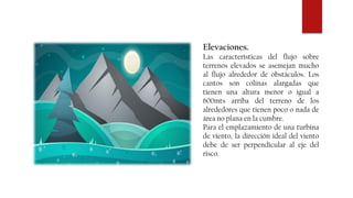 Elevaciones.
Las características del flujo sobre
terrenos elevados se asemejan mucho
al flujo alrededor de obstáculos. Los
cantos son colinas alargadas que
tienen una altura menor o igual a
600mts arriba del terreno de los
alrededores que tienen poco o nada de
área no plana en la cumbre.
Para el emplazamiento de una turbina
de viento, la dirección ideal del viento
debe de ser perpendicular al eje del
risco.
 
