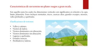 Características de un terreno no plano: rasgos a gran escala.
Son aquellos para los cuales las dimensiones verticales son significantes en relación a la capa
limite planetaria. Estos incluyen montañas, riscos, cuencas altas, grandes escarpes, mesetas,
valles profundos, y quebradas.
Clasificaciones de terrenos:
• Valles y cañones.
• Vientos de ladera.
• Vientos dominantes con alineación.
• Vientos dominantes sin alineación.
• Lagunas y quebradas.
• Grandes cuencas.
• Desfiladeros y laderas.
 