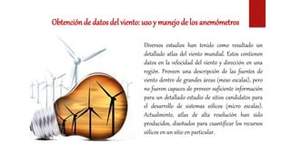 Obtención de datos del viento: usoy manejode los anemómetros
Diversos estudios han tenido como resultado un
detallado atlas del viento mundial. Estos contienen
datos en la velocidad del viento y dirección en una
región. Proveen una descripción de las fuentes de
viento dentro de grandes áreas (meso escalas), pero
no fueron capaces de proveer suficiente información
para un detallado estudio de sitios candidatos para
el desarrollo de sistemas eólicos (micro escalas).
Actualmente, atlas de alta resolución han sido
producidos, diseñados para cuantificar los recursos
eólicos en un sitio en particular.
 