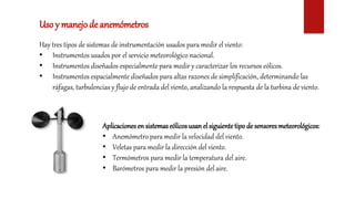 Hay tres tipos de sistemas de instrumentación usados para medir el viento:
• Instrumentos usados por el servicio meteorológico nacional.
• Instrumentos diseñados especialmente para medir y caracterizar los recursos eólicos.
• Instrumentos espacialmente diseñados para altas razones de simplificación, determinando las
ráfagas, turbulencias y flujo de entrada del viento, analizando la respuesta de la turbina de viento.
Uso y manejode anemómetros
Aplicacionesen sistemas eólicos usan el siguientetipo de sensoresmeteorológicos:
• Anemómetro para medir la velocidad del viento.
• Veletas para medir la dirección del viento.
• Termómetros para medir la temperatura del aire.
• Barómetros para medir la presión del aire.
 