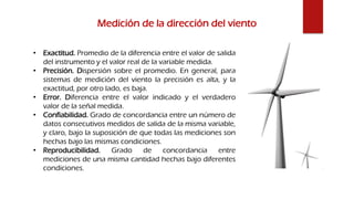 Medición de la dirección del viento
• Exactitud. Promedio de la diferencia entre el valor de salida
del instrumento y el valor real de la variable medida.
• Precisión. Dispersión sobre el promedio. En general, para
sistemas de medición del viento la precisión es alta, y la
exactitud, por otro lado, es baja.
• Error. Diferencia entre el valor indicado y el verdadero
valor de la señal medida.
• Confiabilidad. Grado de concordancia entre un número de
datos consecutivos medidos de salida de la misma variable,
y claro, bajo la suposición de que todas las mediciones son
hechas bajo las mismas condiciones.
• Reproducibilidad. Grado de concordancia entre
mediciones de una misma cantidad hechas bajo diferentes
condiciones.
 