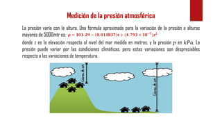 Medición de la presión atmosférica
La presión varía con la altura. Una fórmula aproximada para la variación de la presión a alturas
mayores de 5000mtr es: 𝛒 = 𝟏𝟎𝟏. 𝟐𝟗 − 𝟎. 𝟎𝟏𝟏𝟖𝟑𝟕 𝐳 + (𝟒. 𝟕𝟗𝟑 × 𝟏𝟎−𝟕
)𝒛 𝟐
donde z es la elevación respecto al nivel del mar medida en metros, y la presión 𝑝 en 𝑘𝑃𝑎. La
presión puede variar por las condiciones climáticas, pero estas variaciones son despreciables
respecto a las variaciones de temperatura.
 