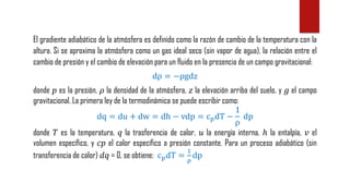 El gradiente adiabático de la atmósfera es definido como la razón de cambio de la temperatura con la
altura. Si se aproxima la atmósfera como un gas ideal seco (sin vapor de agua), la relación entre el
cambio de presión y el cambio de elevación para un fluido en la presencia de un campo gravitacional:
dρ = −ρgdz
donde 𝑝 es la presión, 𝜌 la densidad de la atmósfera, 𝑧 la elevación arriba del suelo, y 𝑔 el campo
gravitacional. La primera ley de la termodinámica se puede escribir como:
dq = du + dw = dh − vdp = cpdT −
1
ρ
dp
donde 𝑇 es la temperatura, 𝑞 la trasferencia de calor, 𝑢 la energía interna, ℎ la entalpía, 𝑣 el
volumen específico, y 𝑐𝑝 el calor específico a presión constante. Para un proceso adiabático (sin
transferencia de calor) 𝑑𝑞 = 0, se obtiene: cpdT =
1
ρ
dp
 