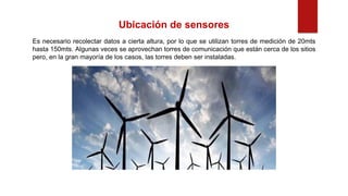 Ubicación de sensores
Es necesario recolectar datos a cierta altura, por lo que se utilizan torres de medición de 20mts
hasta 150mts. Algunas veces se aprovechan torres de comunicación que están cerca de los sitios
pero, en la gran mayoría de los casos, las torres deben ser instaladas.
 