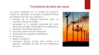 Tratamiento de datos del viento
Los datos producidos por un sistema de monitores
pueden ser analizados en una gran variedad de formas
que pueden incluir, mas no se limitan a:
• Promedio de la velocidad horizontal sobre un
específico intervalo de tiempo.
• Variaciones en la velocidad horizontal del viento
(desviación estándar, intensidad de las turbulencias).
• Promedio en la dirección horizontal.
• Desviación sobre la dirección horizontal.
• Distribución de la velocidad y distribución.
• Persistencia.
• Análisis estadístico.
• Variaciones diurnas, anuales, inter anuales en la
dirección y velocidad, así como de otros parámetros
del viento.
 