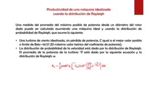 Una medida del promedio del máximo posible de potencia desde un diámetro del rotor
dado puede ser calculada asumiendo una máquina ideal y usando la distribución de
probabilidad de Rayleigh, que asume lo siguiente:
• Una turbina de viento idealizada, sin pérdida de potencia, C igual a el mejor valor posible
o límite de Betz =16/27 (El máximo valor teórico del coeficiente de potencia).
• La distribución de probabilidad de la velocidad está dada por la distribución de Rayleigh.
El promedio de la potencia de la turbina ¯P está dada por la siguiente ecuación y la
distribución de Rayleigh: w
𝐏 𝐰 =
𝟏
𝟐
𝛒𝛑𝐑 𝟐
𝛈 න
𝟎
∞
𝐂 𝐩(𝛌)𝐔 𝟑
𝟐𝐔
𝐔 𝐜
𝟐
𝐞
−
𝐔
𝐔 𝐜 𝐝𝐔
Productividad de una máquina idealizada
usando la distribución de Rayleigh
 