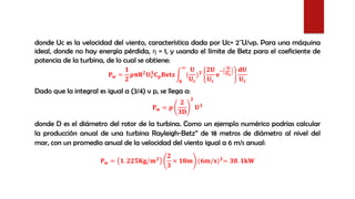 donde Uc es la velocidad del viento, característica dada por Uc= 2¯U/vp. Para una máquina
ideal, donde no hay energía pérdida, η = 1, y usando el límite de Betz para el coeficiente de
potencia de la turbina, de lo cual se obtiene:
𝐏 𝐰 =
𝟏
𝟐
𝛒𝛑𝐑 𝟐 𝐔 𝐜
𝟑 𝐂 𝐩 𝐁𝐞𝐭𝐳 න
𝟎
∞
(
𝐔
𝐔 𝐜
) 𝟑
𝟐𝐔
𝐔 𝐜
𝐞
−
𝐔
𝐔 𝐜
𝐝𝐔
𝐔 𝐜
Dado que la integral es igual a (3/4) v p, se llega a:
𝐏 𝐰 = 𝛒
𝟐
𝟑𝐃
𝟐
𝐔 𝟑
donde D es el diámetro del rotor de la turbina. Como un ejemplo numérico podrías calcular
la producción anual de una turbina Rayleigh-Betz” de 18 metros de diámetro al nivel del
mar, con un promedio anual de la velocidad del viento igual a 6 m/s anual:
𝐏 𝐰 = 𝟏. 𝟐𝟐𝟓𝐊𝐠/𝐦 𝟑
𝟐
𝟑
× 𝟏𝟖𝐦 (𝟔𝐦/𝐬) 𝟑
= 𝟑𝟖. 𝟏𝐤𝐖
 