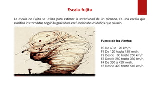 Escala fujita
La escala de Fujita se utiliza para estimar la intensidad de un tornado. Es una escala que
clasifica los tornados según la gravedad, en función de los daños que causan.
Fuerza de los vientos:
F0 De 60 a 120 km/h.
F1 De 120 hasta 180 km/h.
F2 Desde 180 hasta 250 km/h.
F3 Desde 250 hasta 330 km/h.
F4 De 330 a 420 km/h.
F5 Desde 420 hasta 510 km/h.
 