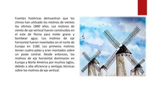 Fuentes históricas demuestran que los
chinos han utilizado los molinos de vientos
los últimos 1800 años. Los molinos de
viento de eje vertical fueron construidos en
el este de Persia para moler grano y
bombear agua. Los molinos de eje
horizontal fueron inventados en el norte de
Europa en 1180. Los primeros molinos
tenían cuatro palas y eran montados sobre
un poste central. Desde entonces, los
molinos de eje horizontal dominaron en
Europa y Norte América por muchos siglos,
debido a alta eficiencia y ventajas técnicas
sobre los molinos de eje vertical.
 