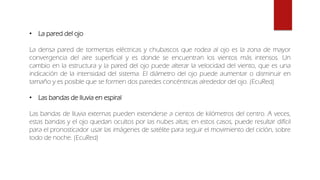 • La pared del ojo
La densa pared de tormentas eléctricas y chubascos que rodea al ojo es la zona de mayor
convergencia del aire superficial y es donde se encuentran los vientos más intensos. Un
cambio en la estructura y la pared del ojo puede alterar la velocidad del viento, que es una
indicación de la intensidad del sistema. El diámetro del ojo puede aumentar o disminuir en
tamaño y es posible que se formen dos paredes concéntricas alrededor del ojo. (EcuRed)
• Las bandas de lluvia en espiral
Las bandas de lluvia externas pueden extenderse a cientos de kilómetros del centro. A veces,
estas bandas y el ojo quedan ocultos por las nubes altas; en estos casos, puede resultar difícil
para el pronosticador usar las imágenes de satélite para seguir el movimiento del ciclón, sobre
todo de noche. (EcuRed)
 