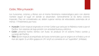 Ciclón, Tifón y Huracán
Los huracanes, ciclones y tifones son el mismo fenómeno meteorológico pero con distinto
nombre según el lugar en donde se desarrollan. Generalmente se les llama ciclones
tropicales. Para ser considerados así, deben superar vientos de velocidades sostenidas de al
menos 119 kilómetros por hora.
• Huracán: Ciclón tropical originado en el mar Caribe que varía por el Atlántico norte o por el
Pacífico. Son sistemas de baja presión con actividad lluviosa y eléctrica.
• Ciclón: presenta fuertes vientos con lluvia. Se produce en el océano Índico sureste y
suroeste del Pacífico.
• Tifón: Ciclón tropical acompañado de lluvias torrenciales que se origina en el Índico y en el
mar del Japón. Si un tifón golpea en 241 km/h se convierte en un "supertifón". (Infobae)
 