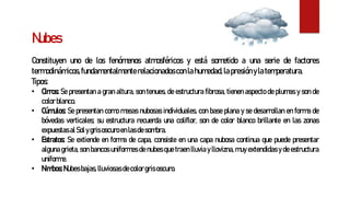 Nubes
Constituyen uno de los fenómenos atmosféricos y está sometido a una serie de factores
termodinámicos,fundamentalmenterelacionadosconlahumedad,lapresiónylatemperatura.
Tipos:
• Cirros: Se presentan a gran altura, son tenues, de estructura fibrosa, tienen aspecto de plumas y son de
color blanco.
• Cúmulos: Se presentan como masas nubosas individuales, con base plana y se desarrollan en forma de
bóvedas verticales; su estructura recuerda una coliflor, son de color blanco brillante en las zonas
expuestasal Sol ygris oscuro enlasdesombra.
• Estratos: Se extiende en forma de capa, consiste en una capa nubosa continua que puede presentar
alguna grieta, son bancos uniformes de nubes que traen lluvia y llovizna, muy extendidas y de estructura
uniforme.
• Nimbos:Nubesbajas, lluviosas decolor gris oscuro.
 