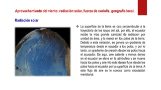 Aprovechamiento del viento: radiación solar, fuerza de coriolis, geografía local.
❖ La superficie de la tierra es casi perpendicular a la
trayectoria de los rayos del sol, por ello, el ecuador
recibe la más grande cantidad de radiación por
unidad de área, y la menor en los polos de la tierra.
Debido a esta variación, se genera un gradiente de
temperatura desde el ecuador a los polos, y por lo
tanto, un gradiente de presión desde los polos hacia
el acusador. De aquí, aire caliente y menos denso
en el ecuador se eleva en la atmósfera y se mueve
hacia los polos y aire frío más denso fluye desde los
polos hacia el ecuador por la superficie de la tierra. A
este flujo de aire se le conoce como circulación
meridional.
Radiación solar
 