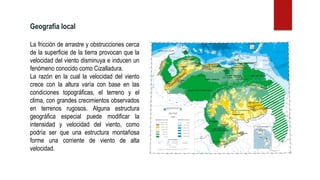 La fricción de arrastre y obstrucciones cerca
de la superficie de la tierra provocan que la
velocidad del viento disminuya e inducen un
fenómeno conocido como Cizalladura.
La razón en la cual la velocidad del viento
crece con la altura varía con base en las
condiciones topográficas, el terreno y el
clima, con grandes crecimientos observados
en terrenos rugosos. Alguna estructura
geográfica especial puede modificar la
intensidad y velocidad del viento, como
podría ser que una estructura montañosa
forme una corriente de viento de alta
velocidad.
Geografía local
 