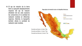 ❖ El eje de rotación de la tierra
tiene un pequeño desplazamiento
respecto del eje de rotación
alrededor del sol, esto ocasiona
las variaciones en la cantidad de
radiación recibida en diferentes
regiones. Además, la topografía
también afecta la cantidad de
radiación solar recibida.
 