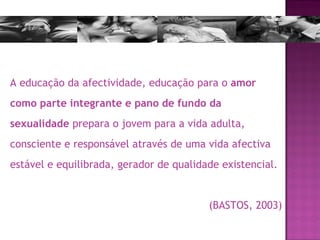 A educação da afectividade, educação para o  amor como parte integrante e pano de fundo da sexualidade  prepara o jovem para a vida adulta, consciente e responsável através de uma vida afectiva estável e equilibrada, gerador de qualidade existencial.  (BASTOS, 2003) 