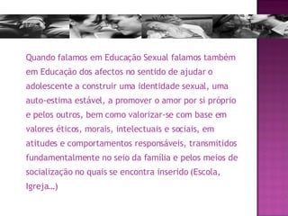 Quando falamos em Educação Sexual falamos também em Educação dos afectos no sentido de ajudar o adolescente a construir uma identidade sexual, uma auto-estima estável, a promover o amor por si próprio e pelos outros, bem como valorizar-se com base em valores éticos, morais, intelectuais e sociais, em atitudes e comportamentos responsáveis, transmitidos fundamentalmente no seio da família e pelos meios de socialização no quais se encontra inserido (Escola, Igreja…) 