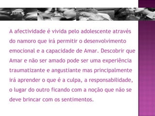 A afectividade é vivida pelo adolescente através do namoro que irá permitir o desenvolvimento emocional e a capacidade de Amar. Descobrir que Amar e não ser amado pode ser uma experiência traumatizante e angustiante mas principalmente irá aprender o que é a culpa, a responsabilidade, o lugar do outro ficando com a noção que não se deve brincar com os sentimentos. 