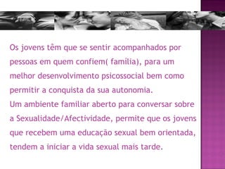 Os jovens têm que se sentir acompanhados por pessoas em quem confiem( família), para um melhor desenvolvimento psicossocial bem como permitir a conquista da sua autonomia.   Um ambiente familiar aberto para conversar sobre a Sexualidade/Afectividade, permite que os jovens que recebem uma educação sexual bem orientada, tendem a iniciar a vida sexual mais tarde. 