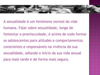 A sexualidade é um fenómeno normal da vida humana. Falar sobre sexualidade, longe de fomentar a promiscuidade, é acima de tudo formar os adolescentes para atitudes e comportamentos conscientes e responsáveis na vivência da sua sexualidade, adiando o início da sua vida sexual para mais tarde e de forma mais segura. 
