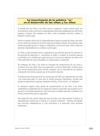 La importancia de la palabra “no”
en el desarrollo de las niñas y los niños7
A medida que las niñas y los niños crecen y adquieren mayor control sobre sus
movimientos, se dan cuenta de la capacidad que tienen para desplazarse por diferentes
espacios y lugares. Esto despierta en ellas y ellos curiosidad creciente y placer al
descubrir nuevas cosas.
Dicha curiosidad y ánimo de ser independientes se aprecia cuando las niñas y los niños
corren, suben las escaleras o intentan trepar los muebles o árboles. En ocasiones, estas
conductas pueden poner en riesgo su integridad, y es frecuente que, frente a ellas, las
personas responsables de su cuidado, se preocupen.
Si, frente a esta actividad motriz y exploratoria, que permite apreciar los avances en
los procesos de separación y autonomía, la madre y el padre se muestran seguros
y confiados, en la medida que supervisan que no ocurran accidentes, las niñas y los
niños obtendrán de estas actividades un impulso para su desarrollo.
Sin embargo, las niñas y los niños no anticipan las consecuencias de sus actos y,
al advertir que hay sobre ellos una supervisión y control, desarrollan, muchas veces
una actitud oposicionista para intentar competir con la autoridad de los adultos,
rechazando las normas y pautas que se les quieren imponer.
El oposicionismo forma parte de los mecanismos del “NO” que implementan las niñas
y los niños para dejar en claro que se sienten personas individuales. Cuando esta
actitud es reprimida se expresan mediante el llanto, el “berrinche”, o la “pataleta”.
Es necesario respetar estos gestos de autoafirmación en las niñas y los niños,
cuidándolas y cuidándolos de los riesgos que todavía no perciben, que pueden ocurrir
durante su actividad exploratoria. Así como poner la debida atención y establecer los
límites convenientes para su seguridad.
Esta etapa del ciclo vital es ideal para que las niñas y los niños puedan fortalecer su
capacidad para valerse por sí mismas y sí mismos, realizando distintas actividades
que connotan independencia, lo cual contribuirá a su desarrollo como personas
autónomas.

7

Basado en Spitz, R (1961)

123

 
