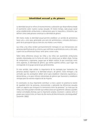 Identidad sexual y de género

La identidad sexual se refiere al reconocimiento y valoración que desarrollamos desde
el nacimiento sobre nuestro cuerpo sexuado. Al mismo tiempo, cada grupo social
actúa estableciendo atribuciones y valoraciones para lo masculino y femenino, que
definen cómo cada persona construye su identidad de género.
Del mismo modo, la identidad sexual permite establecer un sentido de pertenencia
hacia uno u otro sexo, generando una serie de sentimientos y vínculos afectivos a
partir de la percepción que se tiene de una misma o uno mismo.
Las niñas y los niños reciben permanentemente mensajes en sus interacciones con
personas significativas de su entorno, que reafirman su pertenencia a uno u otro sexo,
a partir de sus diferencias físicas: tener pene o tener vulva.
Sobre dicha diferencia sexual, las niñas y los niños van asumiendo atribuciones
sociales relacionadas con la forma de vestir, los colores que se deben elegir, formas
de comportarse y expresarse, juegos que se deben realizar, lo que constituye, entre
otros aspectos, la identidad de género, que define quiénes somos y qué lugar nos
corresponde en el grupo social al que pertenecemos.
En este sentido, cabe señalar la importancia de los mensajes que transmiten las
personas adultas respecto a la identidad sexual y de género. Estos mensajes y las
actitudes que los acompañan deben servir para establecer relaciones equitativas y
democráticas, y no para reforzar estereotipos de género que favorecen y establecen
ventajas para los varones respecto de las mujeres.
En conclusión, es muy importante contribuir a crear y poner en práctica la noción
de igualdad entre las personas, reconociendo y valorando las diferencias sexuales
como un aspecto que enriquece la convivencia entre las personas “...se trata que las
niñas y los niños puedan entender que ambos sexos son igualmente valiosos y pueden
realizar actividades diversas; que es importante aceptar, reconocer y valorar, tanto el
propio sexo como el otro, sin hacer de ello motivo de discriminación o de desigualdad”
(Jaramillo: 2003).

127

 