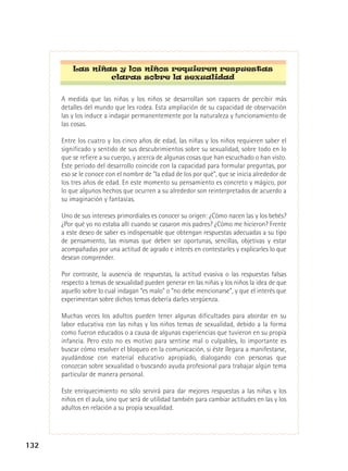 Las niñas y los niños requieren respuestas
claras sobre la sexualidad
A medida que las niñas y los niños se desarrollan son capaces de percibir más
detalles del mundo que les rodea. Esta ampliación de su capacidad de observación
las y los induce a indagar permanentemente por la naturaleza y funcionamiento de
las cosas.
Entre los cuatro y los cinco años de edad, las niñas y los niños requieren saber el
significado y sentido de sus descubrimientos sobre su sexualidad, sobre todo en lo
que se refiere a su cuerpo, y acerca de algunas cosas que han escuchado o han visto.
Este período del desarrollo coincide con la capacidad para formular preguntas, por
eso se le conoce con el nombre de “la edad de los por qué”, que se inicia alrededor de
los tres años de edad. En este momento su pensamiento es concreto y mágico, por
lo que algunos hechos que ocurren a su alrededor son reinterpretados de acuerdo a
su imaginación y fantasías.
Uno de sus intereses primordiales es conocer su origen: ¿Cómo nacen las y los bebés?
¿Por qué yo no estaba allí cuando se casaron mis padres? ¿Cómo me hicieron? Frente
a este deseo de saber es indispensable que obtengan respuestas adecuadas a su tipo
de pensamiento, las mismas que deben ser oportunas, sencillas, objetivas y estar
acompañadas por una actitud de agrado e interés en contestarles y explicarles lo que
desean comprender.
Por contraste, la ausencia de respuestas, la actitud evasiva o las respuestas falsas
respecto a temas de sexualidad pueden generar en las niñas y los niños la idea de que
aquello sobre lo cual indagan “es malo” o “no debe mencionarse”, y que el interés que
experimentan sobre dichos temas debería darles vergüenza.
Muchas veces los adultos pueden tener algunas dificultades para abordar en su
labor educativa con las niñas y los niños temas de sexualidad, debido a la forma
como fueron educados o a causa de algunas experiencias que tuvieron en su propia
infancia. Pero esto no es motivo para sentirse mal o culpables, lo importante es
buscar cómo resolver el bloqueo en la comunicación, si éste llegara a manifestarse,
ayudándose con material educativo apropiado, dialogando con personas que
conozcan sobre sexualidad o buscando ayuda profesional para trabajar algún tema
particular de manera personal.
Este enriquecimiento no sólo servirá para dar mejores respuestas a las niñas y los
niños en el aula, sino que será de utilidad también para cambiar actitudes en las y los
adultos en relación a su propia sexualidad.

132

 