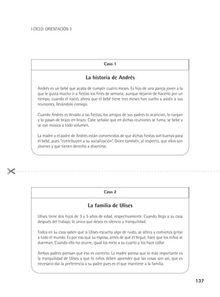 I CICLO: ORIENTACIÓN 3

Caso 1

La historia de Andrés
Andrés es un bebé que acaba de cumplir cuatro meses. Es hijo de una pareja joven a la
que le gusta mucho ir a fiestas los fines de semana; aunque dejaron de hacerlo por un
tiempo, cuando él nació, ahora que el bebé tiene tres meses han vuelto a asistir a sus
reuniones, llevándolo consigo.
Cuando Andrés es llevado a las fiestas, los amigos de sus padres lo acarician, lo cargan
y lo pasan de brazo en brazo. Cabe señalar que en dichas reuniones se fuma, se bebe y
se oye música a todo volumen.
La madre y el padre de Andrés están convencidos de que dichas fiestas son buenas para
el bebé, pues “contribuyen a su socialización”. Dicen también, al respecto, que ellos son
jóvenes y que tienen derecho a divertirse.

Caso 2

La familia de Ulises
Ulises tiene dos hijos de 3 y 5 años de edad, respectivamente. Cuando llega a su casa
después del trabajo, lo único que desea es silencio y tranquilidad.
Todos en su casa saben que si Ulises escucha algo de ruido, se altera y comienza gritar
a todo el mundo. Es por eso que su esposa, antes de que él llegue, hace que los niños se
duerman. Cuando ello no ocurre, igual los mete a su cuarto y los hace callar.
Ambos padres piensan que eso es correcto. La madre piensa que lo más importante es
la tranquilidad de Ulises y que lo niños deben aprender que las cosas son así, que es
necesario dar la preferencia a su padre pues es el que mantiene a la familia.

137

 