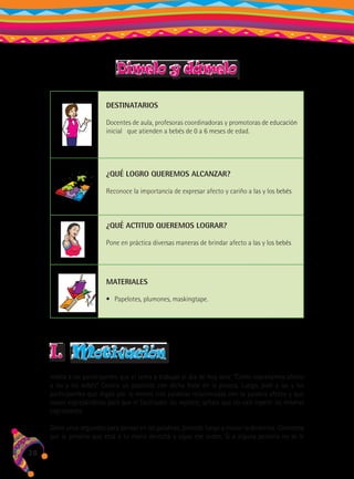 Dímelo y dámelo
DESTINATARIOS
Docentes de aula, profesoras coordinadoras y promotoras de educación
inicial que atienden a bebés de 0 a 6 meses de edad.

¿QUÉ LOGRO QUEREMOS ALCANZAR?
Reconoce la importancia de expresar afecto y cariño a las y los bebés

¿QUÉ ACTITUD QUEREMOS LOGRAR?
Pone en práctica diversas maneras de brindar afecto a las y los bebés

MATERIALES
•	 Papelotes, plumones, maskingtape.

I.

motivación

Indica a las participantes que el tema a trabajar el día de hoy será: “Cómo expresamos afecto
a las y los bebés”. Coloca un papelote con dicha frase en la pizarra. Luego, pide a las y los
participantes que digan por lo menos tres palabras relacionadas con la palabra afecto y que
vayan expresándolas para que el facilitador las registre; señala que no vale repetir las mismas
expresiones.
Dales unos segundos para pensar en las palabras, procede luego a iniciar la dinámica. Comienza
por la persona que está a tu mano derecha y sigue ese orden. Si a alguna persona no se le

28

 