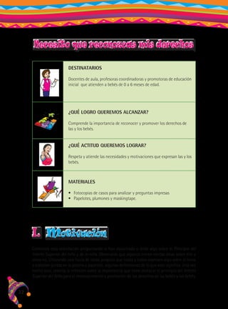 Necesito que reconozcas mis derechos
DESTINATARIOS
Docentes de aula, profesoras coordinadoras y promotoras de educación
inicial que atienden a bebés de 0 a 6 meses de edad.

¿QUÉ LOGRO QUEREMOS ALCANZAR?
Comprende la importancia de reconocer y promover los derechos de
las y los bebés.

¿QUÉ ACTITUD QUEREMOS LOGRAR?
Respeta y atiende las necesidades y motivaciones que expresan las y los
bebés.

MATERIALES
•	 Fotocopias de casos para analizar y preguntas impresas
•	 Papelotes, plumones y maskingtape.

I.

motivación

Comienza esta orientación preguntando si han escuchado o leído algo sobre el Principio del
Interés Superior del niño y de la niña. Observarás que algunos tienen ciertas ideas sobre ello y
otros no. Utilizando una lluvia de ideas, propicia que todas y todos expresen algo sobre el tema
y elaboren juntos en la pizarra o papelote, algunas definiciones de lo que esto significa. Una vez
hecho esto, orienta la reflexión sobre la importancia que tiene destacar el principio del Interés
Superior del Niño para el reconocimiento y promoción de los derechos de las bebés y los bebés.

32

 