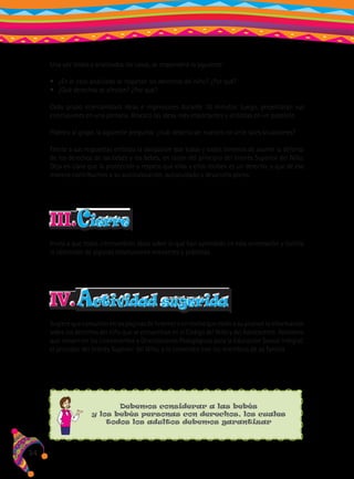 Una vez leídos y analizados los casos, se responderá lo siguiente:
•	 ¿En el caso analizado se respetan los derechos del niño? ¿Por qué?
•	 ¿Qué derechos se afectan? ¿Por qué?
Cada grupo intercambiará ideas e impresiones durante 10 minutos. Luego, presentarán sus
conclusiones en una plenaria. Rescata las ideas más importantes y anótalas en un papelote.
Plantea al grupo la siguiente pregunta: ¿cuál debería ser nuestro rol ante tales situaciones?
Frente a sus respuestas enfatiza la obligación que todas y todos tenemos de asumir la defensa
de los derechos de las bebés y los bebés, en razón del principio del Interés Superior del Niño.
Deja en claro que la protección y respeto que ellas y ellos reciben es un derecho, y que de esa
manera contribuimos a su autovaloración, autocuidado y desarrollo pleno.

III.Cierre
Invita a que todas intercambien ideas sobre lo que han aprendido en esta orientación y facilita
la obtención de algunas conclusiones relevantes y prácticas.

IV. Actividad sugerida
Sugiere que consulten en las páginas de Internet o en textos que estén a su alcance la información
sobre los derechos del niño que se encuentran en el Código del Niño y del Adolescente. Asimismo
que revisen en los Lineamientos y Orientaciones Pedagógicas para la Educación Sexual Integral,
el principio del Interés Superior del Niño, y lo comenten con los miembros de su familia.

Debemos considerar a las bebés
y los bebés personas con derechos, los cuales
todos los adultos debemos garantizar

34

 