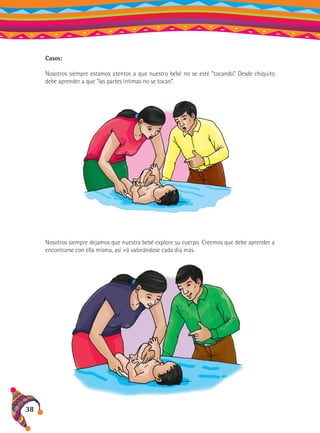 Casos:
Nosotros siempre estamos atentos a que nuestro bebé no se esté “tocando”. Desde chiquito
debe aprender a que “las partes íntimas no se tocan”.

Nosotros siempre dejamos que nuestra bebé explore su cuerpo. Creemos que debe aprender a
encontrarse con ella misma, así irá valorándose cada día más.

38

 